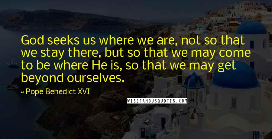 Pope Benedict XVI Quotes: God seeks us where we are, not so that we stay there, but so that we may come to be where He is, so that we may get beyond ourselves.