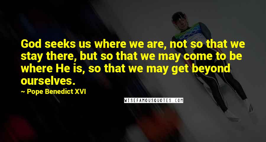 Pope Benedict XVI Quotes: God seeks us where we are, not so that we stay there, but so that we may come to be where He is, so that we may get beyond ourselves.