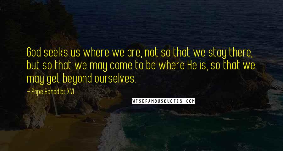 Pope Benedict XVI Quotes: God seeks us where we are, not so that we stay there, but so that we may come to be where He is, so that we may get beyond ourselves.