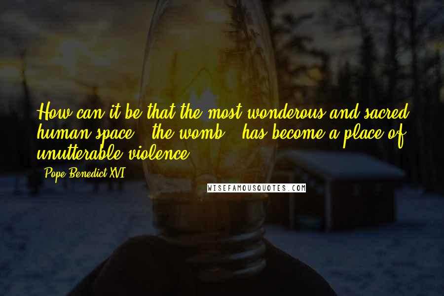 Pope Benedict XVI Quotes: How can it be that the most wonderous and sacred human space - the womb - has become a place of unutterable violence?