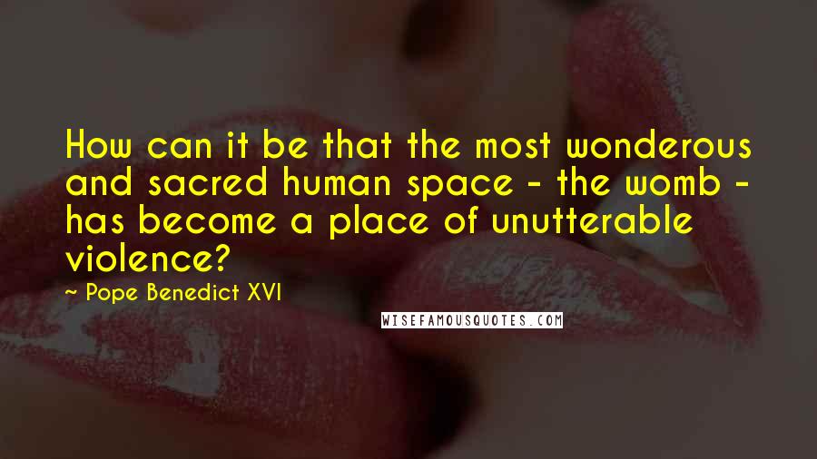 Pope Benedict XVI Quotes: How can it be that the most wonderous and sacred human space - the womb - has become a place of unutterable violence?