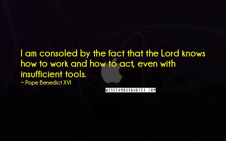 Pope Benedict XVI Quotes: I am consoled by the fact that the Lord knows how to work and how to act, even with insufficient tools.