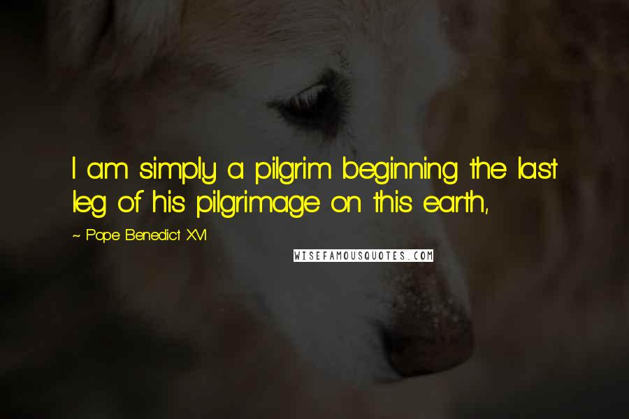 Pope Benedict XVI Quotes: I am simply a pilgrim beginning the last leg of his pilgrimage on this earth,