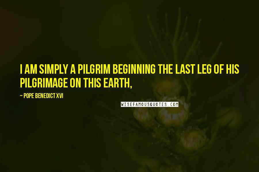 Pope Benedict XVI Quotes: I am simply a pilgrim beginning the last leg of his pilgrimage on this earth,