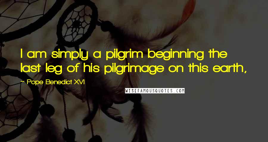 Pope Benedict XVI Quotes: I am simply a pilgrim beginning the last leg of his pilgrimage on this earth,