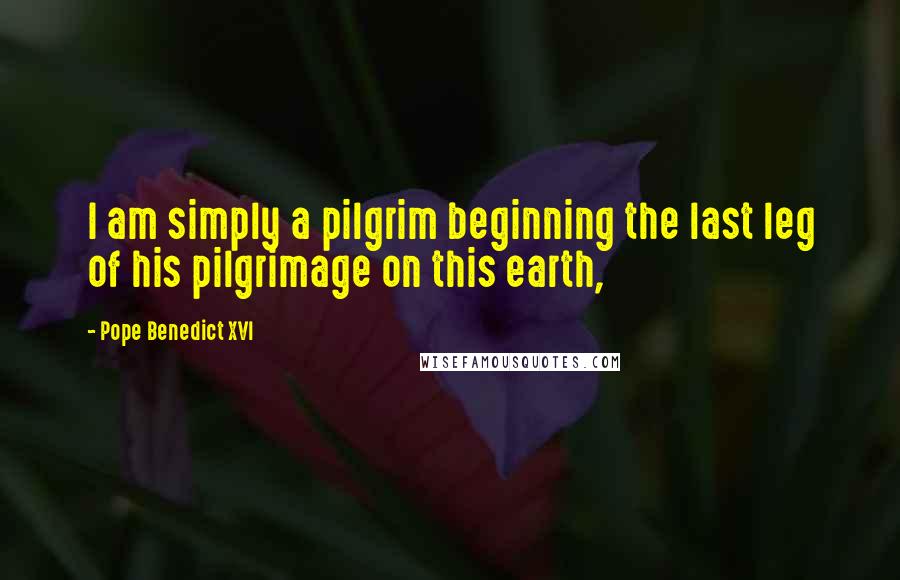 Pope Benedict XVI Quotes: I am simply a pilgrim beginning the last leg of his pilgrimage on this earth,