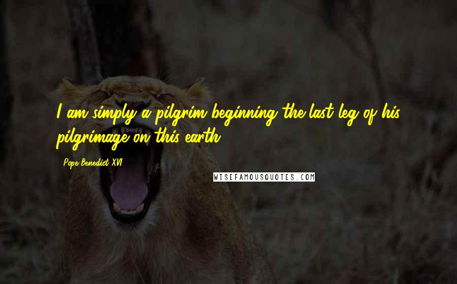 Pope Benedict XVI Quotes: I am simply a pilgrim beginning the last leg of his pilgrimage on this earth,