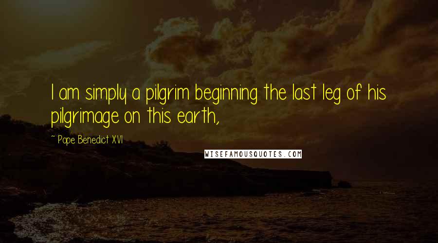 Pope Benedict XVI Quotes: I am simply a pilgrim beginning the last leg of his pilgrimage on this earth,