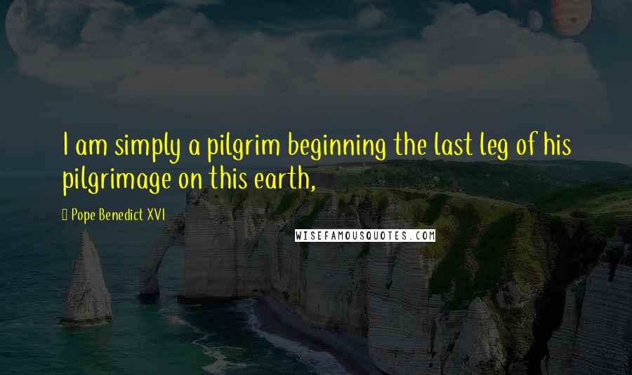 Pope Benedict XVI Quotes: I am simply a pilgrim beginning the last leg of his pilgrimage on this earth,