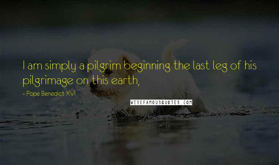 Pope Benedict XVI Quotes: I am simply a pilgrim beginning the last leg of his pilgrimage on this earth,