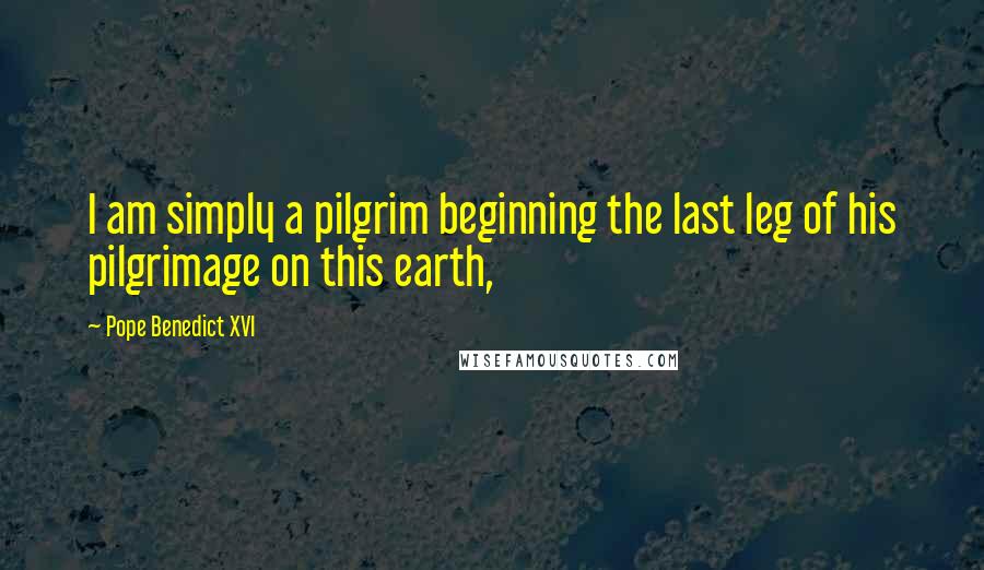 Pope Benedict XVI Quotes: I am simply a pilgrim beginning the last leg of his pilgrimage on this earth,