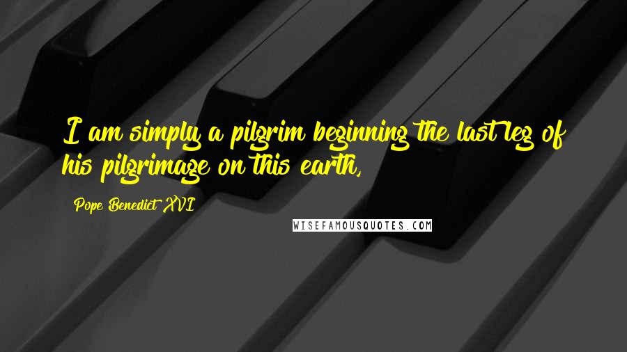 Pope Benedict XVI Quotes: I am simply a pilgrim beginning the last leg of his pilgrimage on this earth,