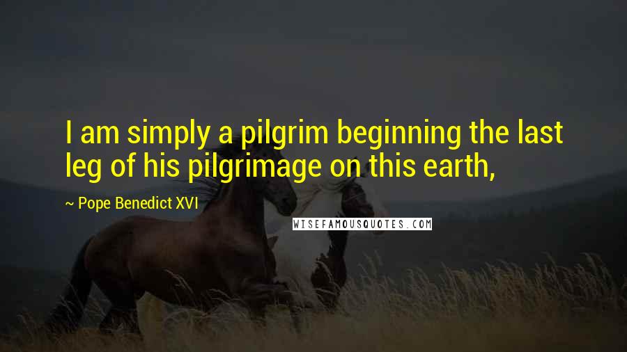 Pope Benedict XVI Quotes: I am simply a pilgrim beginning the last leg of his pilgrimage on this earth,