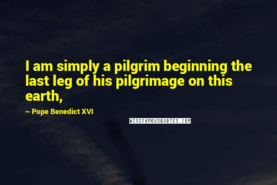 Pope Benedict XVI Quotes: I am simply a pilgrim beginning the last leg of his pilgrimage on this earth,