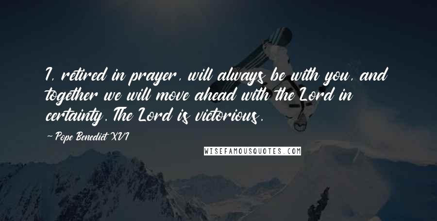 Pope Benedict XVI Quotes: I, retired in prayer, will always be with you, and together we will move ahead with the Lord in certainty. The Lord is victorious.