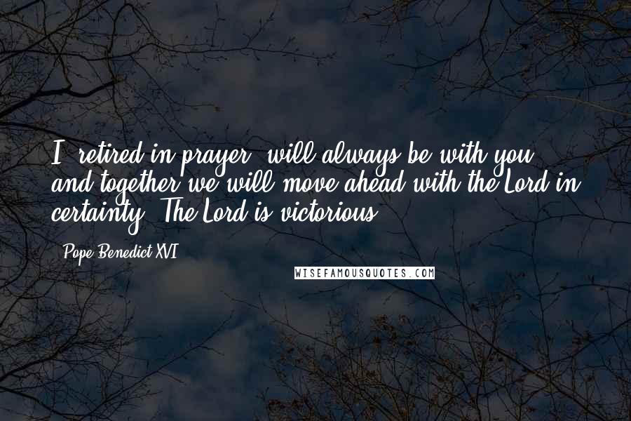 Pope Benedict XVI Quotes: I, retired in prayer, will always be with you, and together we will move ahead with the Lord in certainty. The Lord is victorious.