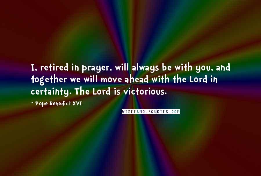 Pope Benedict XVI Quotes: I, retired in prayer, will always be with you, and together we will move ahead with the Lord in certainty. The Lord is victorious.