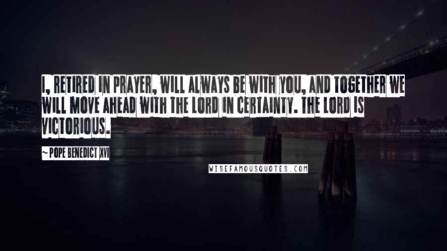 Pope Benedict XVI Quotes: I, retired in prayer, will always be with you, and together we will move ahead with the Lord in certainty. The Lord is victorious.