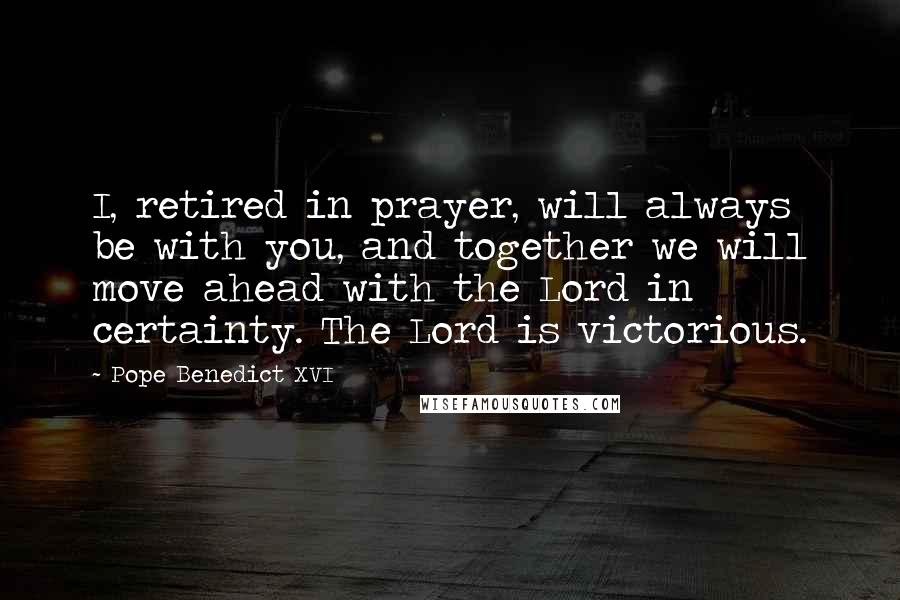 Pope Benedict XVI Quotes: I, retired in prayer, will always be with you, and together we will move ahead with the Lord in certainty. The Lord is victorious.