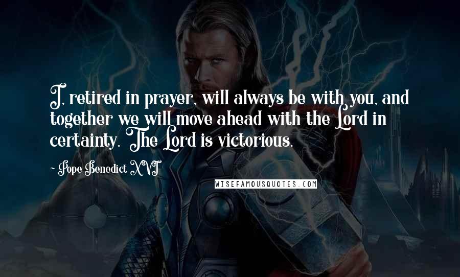 Pope Benedict XVI Quotes: I, retired in prayer, will always be with you, and together we will move ahead with the Lord in certainty. The Lord is victorious.