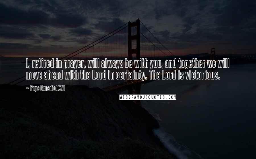 Pope Benedict XVI Quotes: I, retired in prayer, will always be with you, and together we will move ahead with the Lord in certainty. The Lord is victorious.