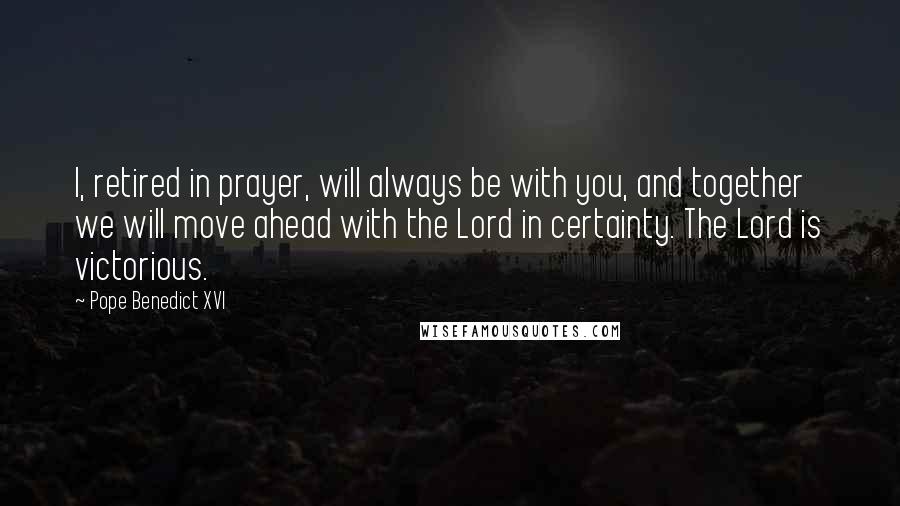 Pope Benedict XVI Quotes: I, retired in prayer, will always be with you, and together we will move ahead with the Lord in certainty. The Lord is victorious.