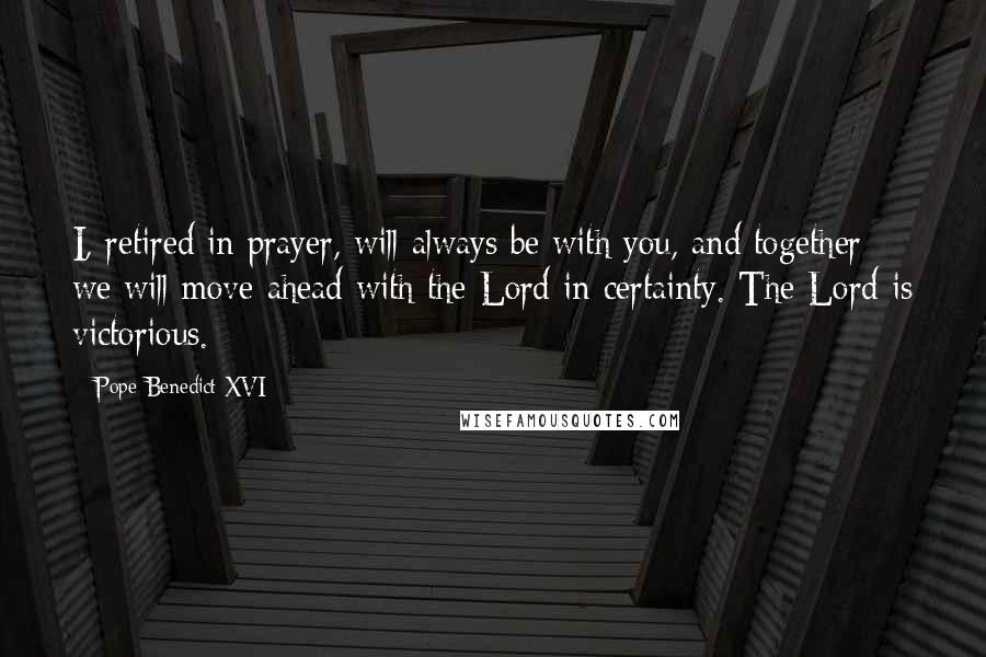 Pope Benedict XVI Quotes: I, retired in prayer, will always be with you, and together we will move ahead with the Lord in certainty. The Lord is victorious.