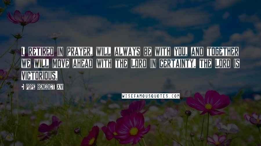 Pope Benedict XVI Quotes: I, retired in prayer, will always be with you, and together we will move ahead with the Lord in certainty. The Lord is victorious.