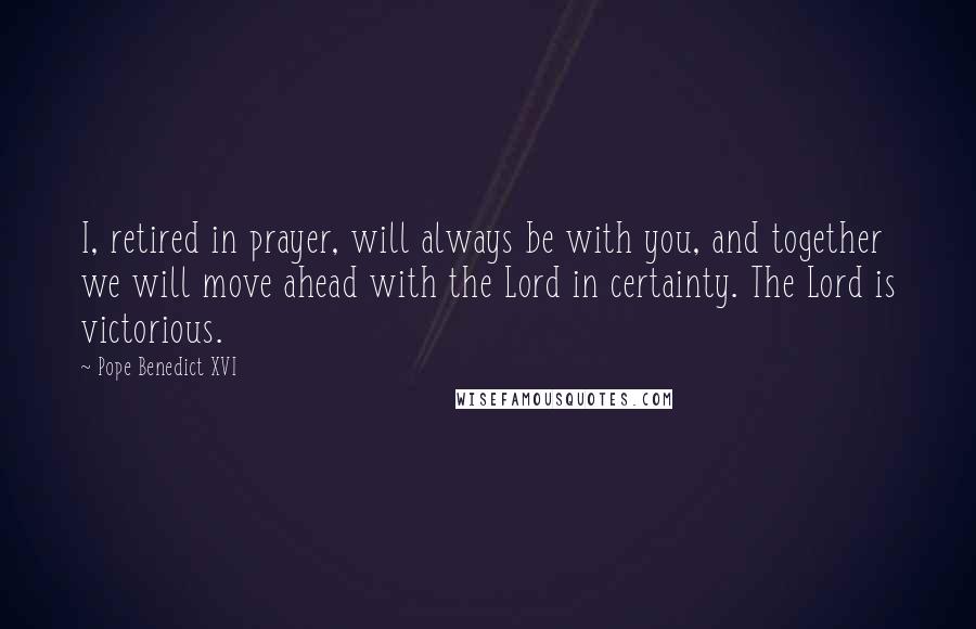 Pope Benedict XVI Quotes: I, retired in prayer, will always be with you, and together we will move ahead with the Lord in certainty. The Lord is victorious.