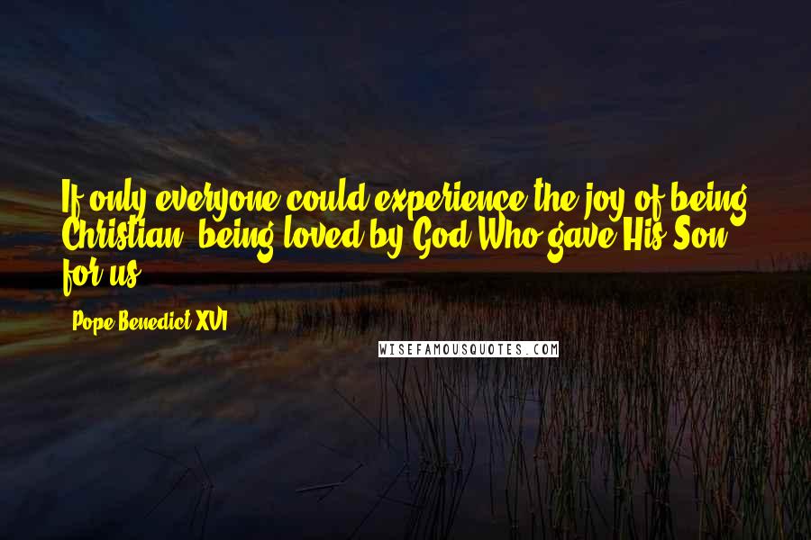 Pope Benedict XVI Quotes: If only everyone could experience the joy of being Christian, being loved by God Who gave His Son for us!