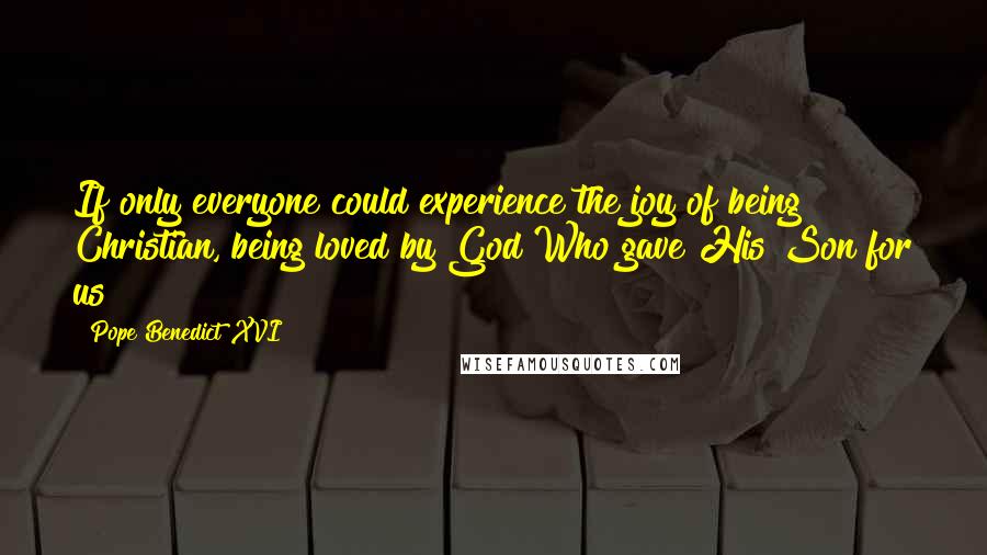 Pope Benedict XVI Quotes: If only everyone could experience the joy of being Christian, being loved by God Who gave His Son for us!