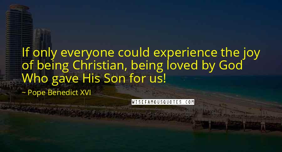 Pope Benedict XVI Quotes: If only everyone could experience the joy of being Christian, being loved by God Who gave His Son for us!