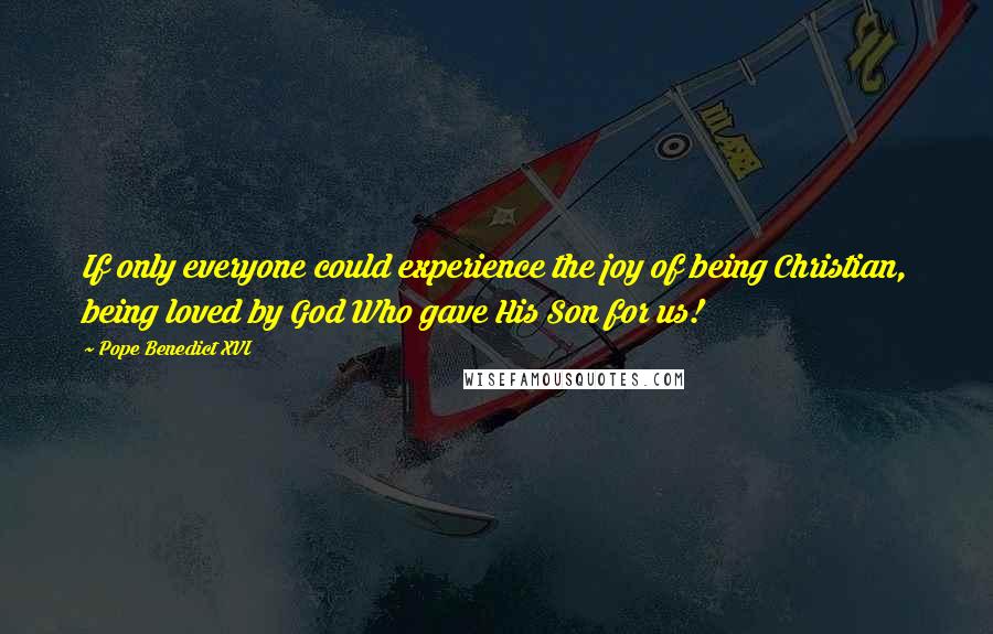 Pope Benedict XVI Quotes: If only everyone could experience the joy of being Christian, being loved by God Who gave His Son for us!