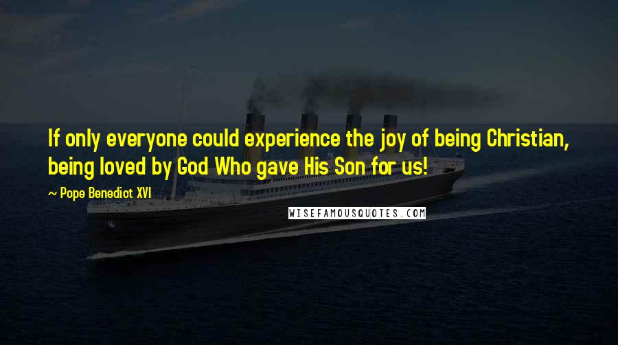 Pope Benedict XVI Quotes: If only everyone could experience the joy of being Christian, being loved by God Who gave His Son for us!