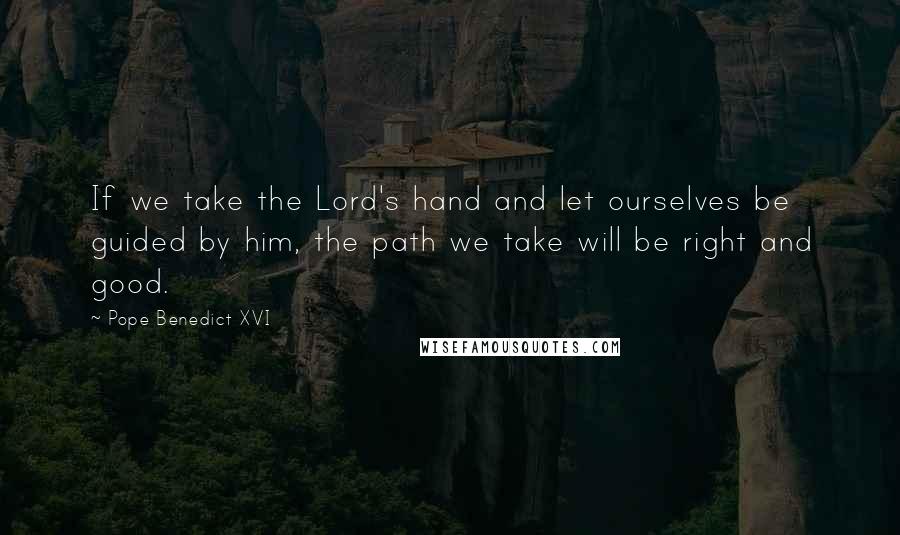 Pope Benedict XVI Quotes: If we take the Lord's hand and let ourselves be guided by him, the path we take will be right and good.