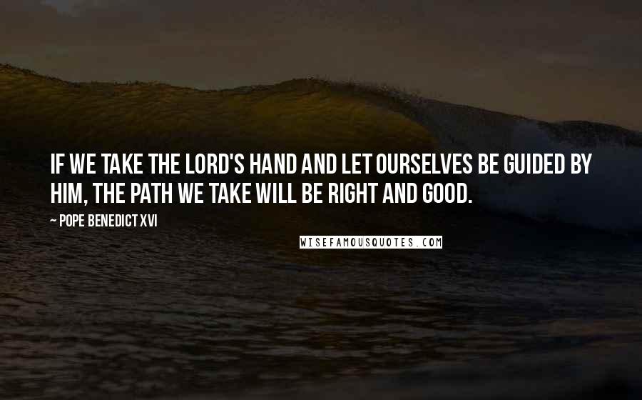 Pope Benedict XVI Quotes: If we take the Lord's hand and let ourselves be guided by him, the path we take will be right and good.