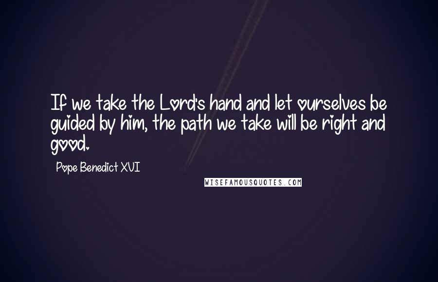 Pope Benedict XVI Quotes: If we take the Lord's hand and let ourselves be guided by him, the path we take will be right and good.