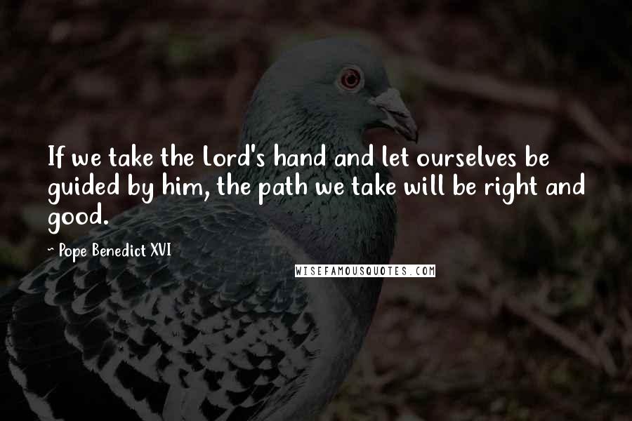 Pope Benedict XVI Quotes: If we take the Lord's hand and let ourselves be guided by him, the path we take will be right and good.