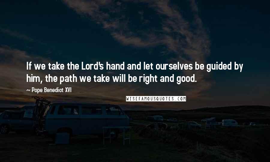 Pope Benedict XVI Quotes: If we take the Lord's hand and let ourselves be guided by him, the path we take will be right and good.