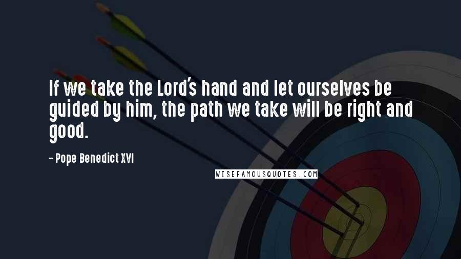 Pope Benedict XVI Quotes: If we take the Lord's hand and let ourselves be guided by him, the path we take will be right and good.