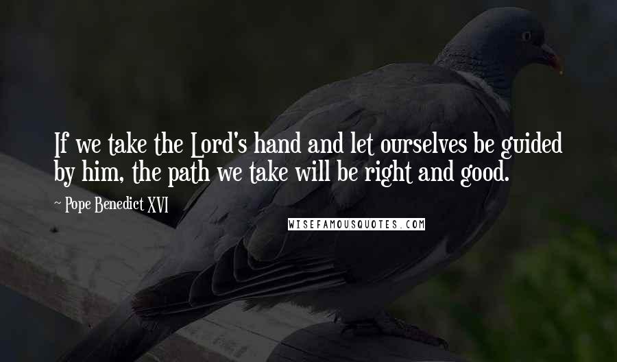 Pope Benedict XVI Quotes: If we take the Lord's hand and let ourselves be guided by him, the path we take will be right and good.