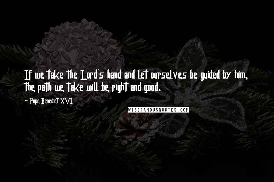 Pope Benedict XVI Quotes: If we take the Lord's hand and let ourselves be guided by him, the path we take will be right and good.