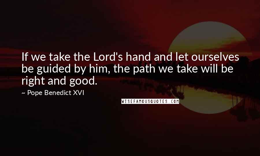 Pope Benedict XVI Quotes: If we take the Lord's hand and let ourselves be guided by him, the path we take will be right and good.