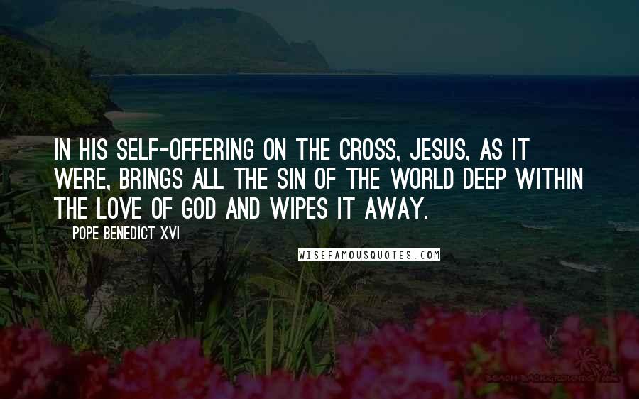 Pope Benedict XVI Quotes: In his self-offering on the Cross, Jesus, as it were, brings all the sin of the world deep within the love of God and wipes it away.