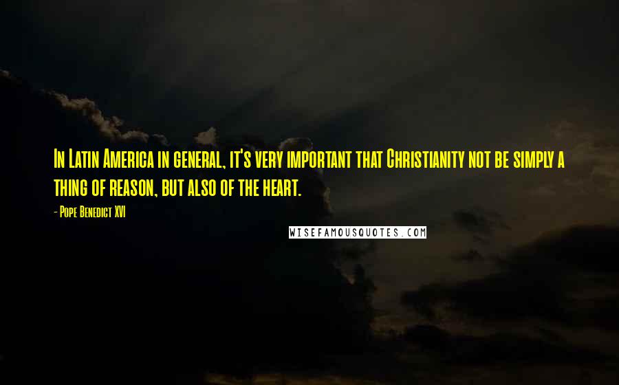 Pope Benedict XVI Quotes: In Latin America in general, it's very important that Christianity not be simply a thing of reason, but also of the heart.