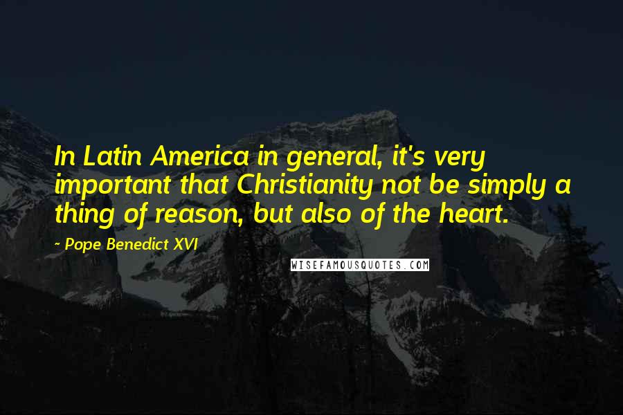 Pope Benedict XVI Quotes: In Latin America in general, it's very important that Christianity not be simply a thing of reason, but also of the heart.