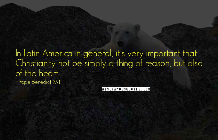 Pope Benedict XVI Quotes: In Latin America in general, it's very important that Christianity not be simply a thing of reason, but also of the heart.