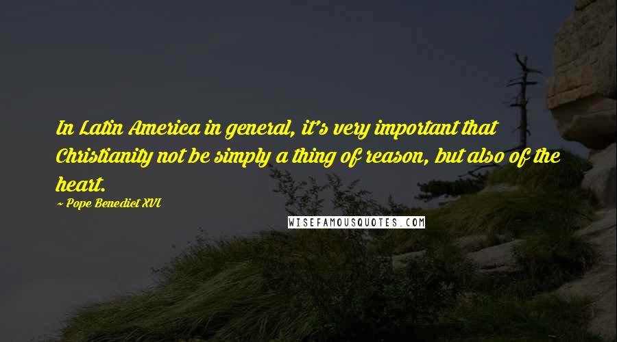 Pope Benedict XVI Quotes: In Latin America in general, it's very important that Christianity not be simply a thing of reason, but also of the heart.