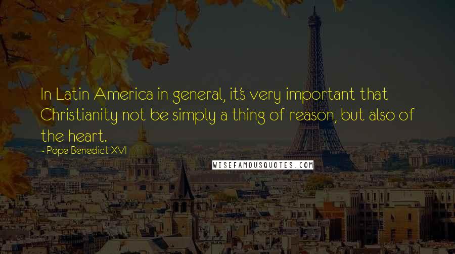 Pope Benedict XVI Quotes: In Latin America in general, it's very important that Christianity not be simply a thing of reason, but also of the heart.