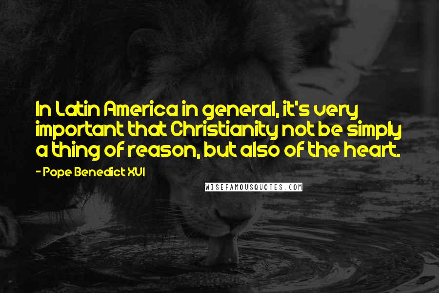 Pope Benedict XVI Quotes: In Latin America in general, it's very important that Christianity not be simply a thing of reason, but also of the heart.